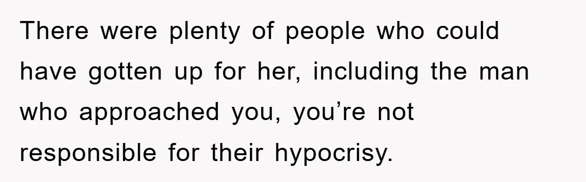There were plenty of people who could have gotten up for her, including the man who approached you, you’re not responsible for their hypocrisy.