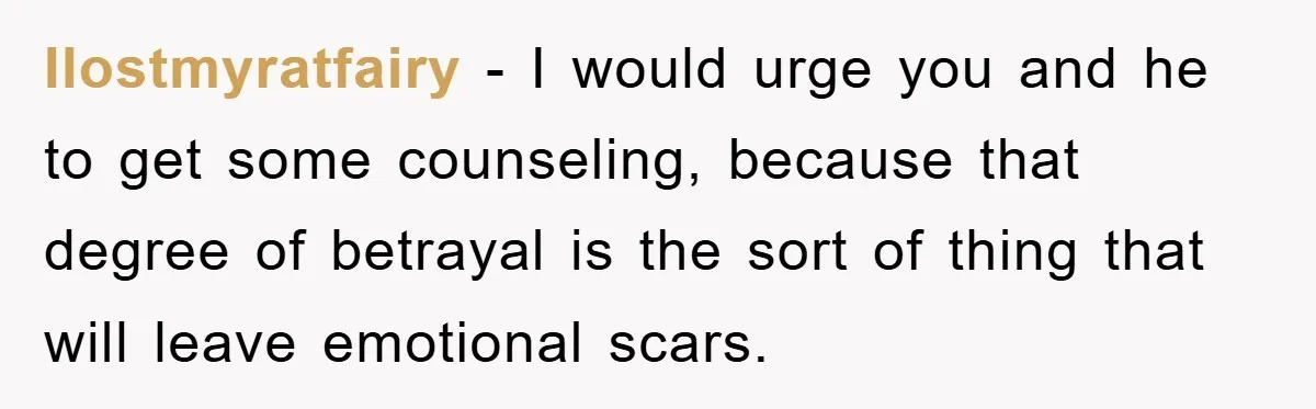 Ilostmyratfairy - I would urge you and he to get some counseling, because that degree of betrayal is the sort of thing that will leave emotional scars.