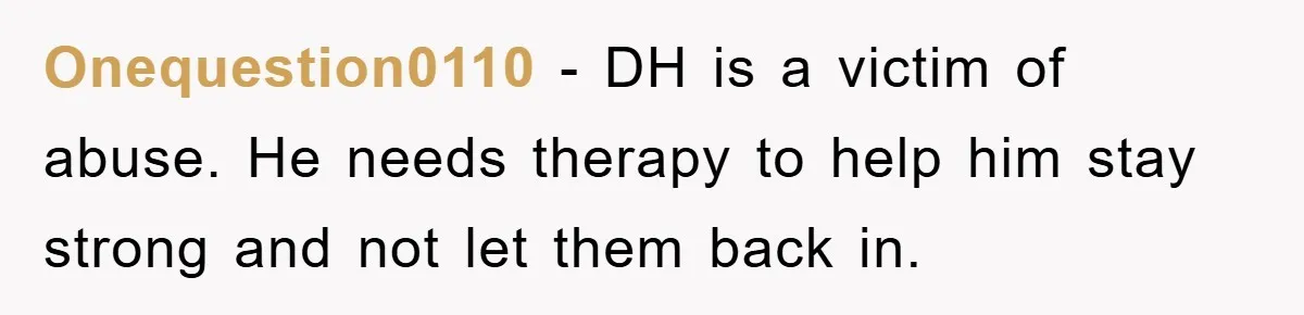 Onequestion0110 - DH is a victim of abuse. He needs therapy to help him stay strong and not let them back in.