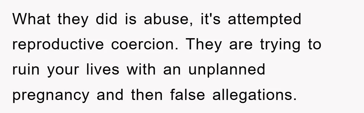 What they did is abuse, it's attempted reproductive coercion. They are trying to ruin your lives with an unplanned pregnancy and then false allegations.