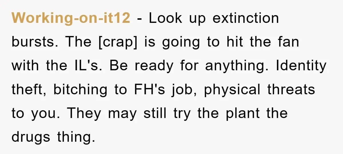 Working-on-it12 - Look up extinction bursts. The [crap] is going to hit the fan with the IL's. Be ready for anything. Identity theft, bitching to FH's job, physical threats to...
