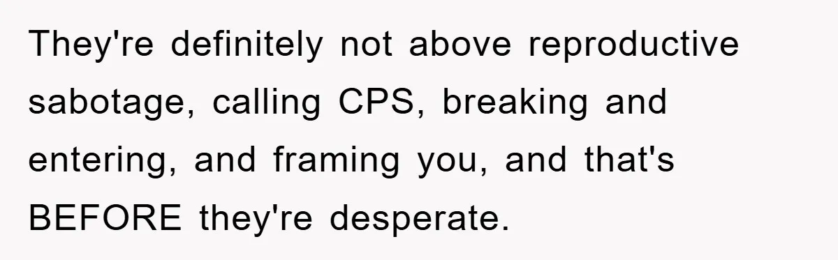 They're definitely not above reproductive sabotage, calling CPS, breaking and entering, and framing you, and that's BEFORE they're desperate.