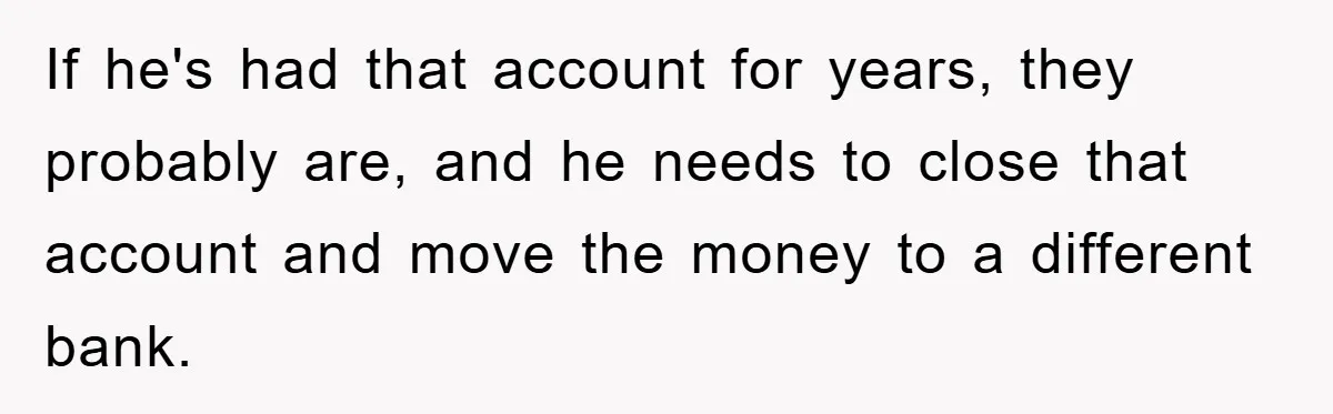 If he's had that account for years, they probably are, and he needs to close that account and move the money to a different bank.