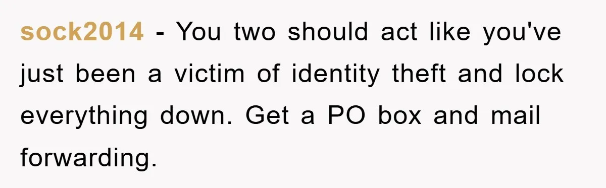 sock2014 - You two should act like you've just been a victim of identity theft and lock everything down. Get a PO box and mail forwarding.
