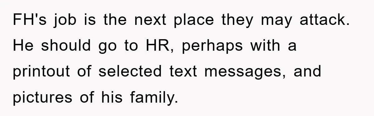 FH's job is the next place they may attack. He should go to HR, perhaps with a printout of selected text messages, and pictures of his family.