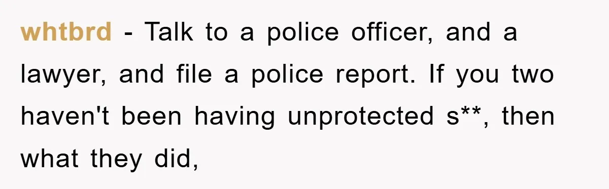 whtbrd - Talk to a police officer, and a lawyer, and file a police report. If you two haven't been having unprotected s**, then what they did,