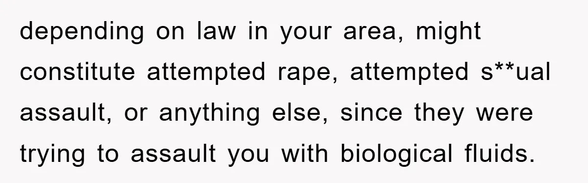 depending on law in your area, might constitute attempted rape, attempted s**ual assault, or anything else, since they were trying to assault you with biological fluids.
