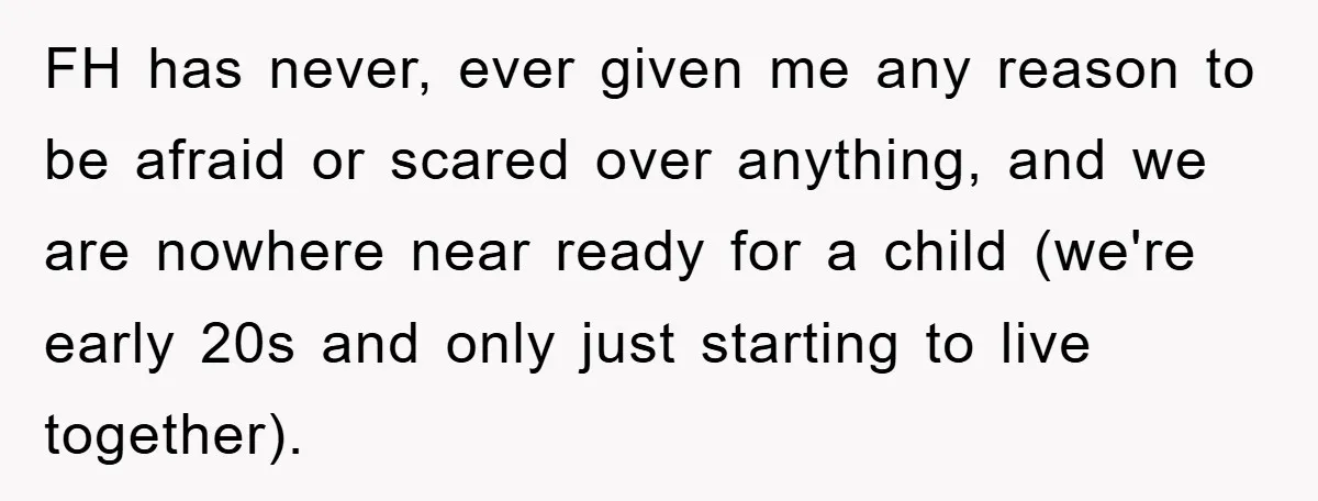 FH has never, ever given me any reason to be afraid or scared over anything, and we are nowhere near ready for a child (we're early 20s and only just...