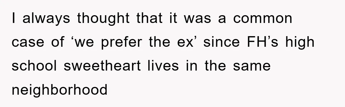 I always thought that it was a common case of ‘we prefer the ex’ since FH’s high school sweetheart lives in the same neighborhood