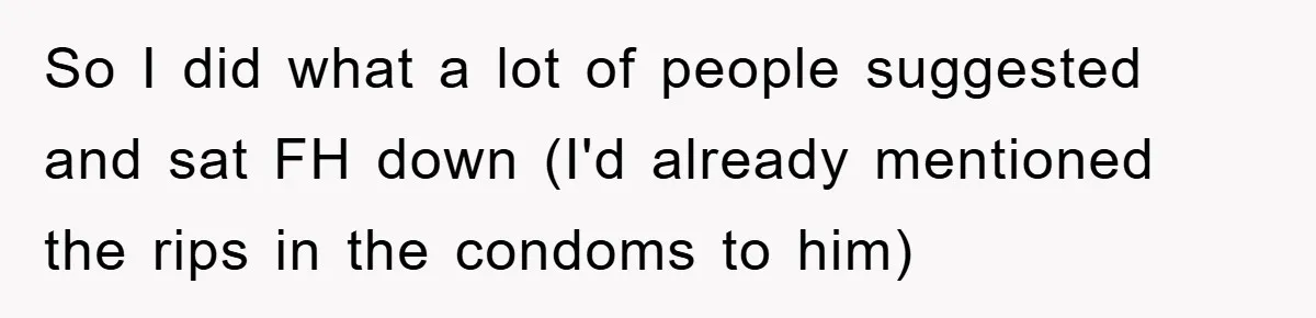 So I did what a lot of people suggested and sat FH down (I'd already mentioned the rips in the condoms to him)