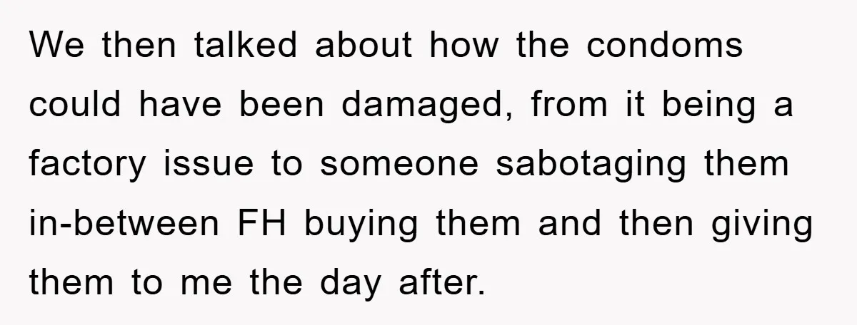We then talked about how the condoms could have been damaged, from it being a factory issue to someone sabotaging them in-between FH buying them and then giving them to...