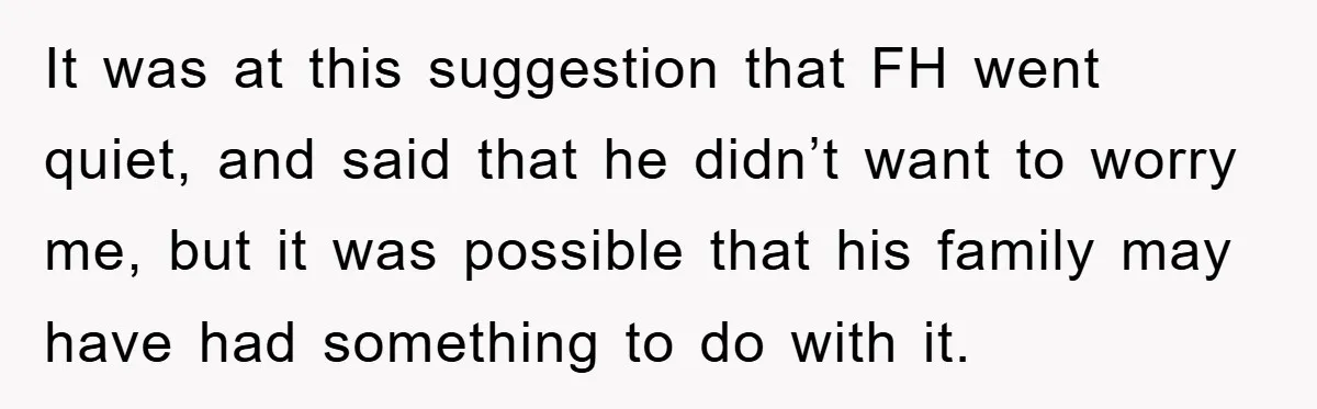 It was at this suggestion that FH went quiet, and said that he didn’t want to worry me, but it was possible that his family may have had something to...