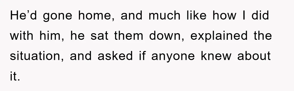 He’d gone home, and much like how I did with him, he sat them down, explained the situation, and asked if anyone knew about it.