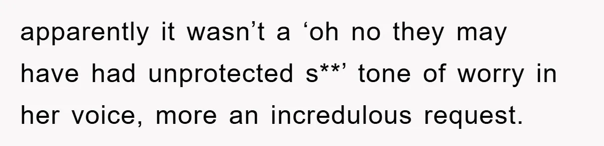 apparently it wasn’t a ‘oh no they may have had unprotected s**’ tone of worry in her voice, more an incredulous request.