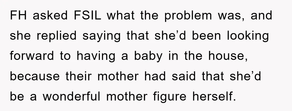 FH asked FSIL what the problem was, and she replied saying that she’d been looking forward to having a baby in the house, because their mother had said that she’d...