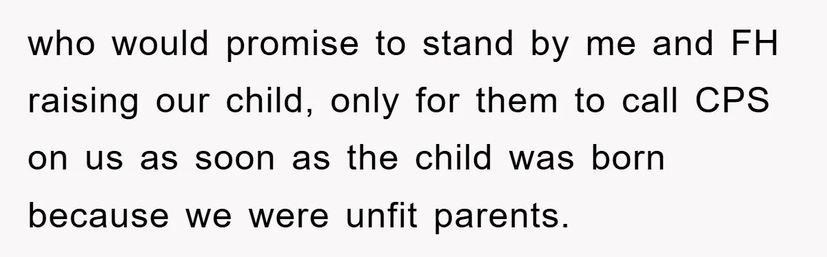 who would promise to stand by me and FH raising our child, only for them to call CPS on us as soon as the child was born because we were...