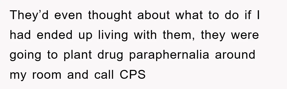 They’d even thought about what to do if I had ended up living with them, they were going to plant drug paraphernalia around my room and call CPS