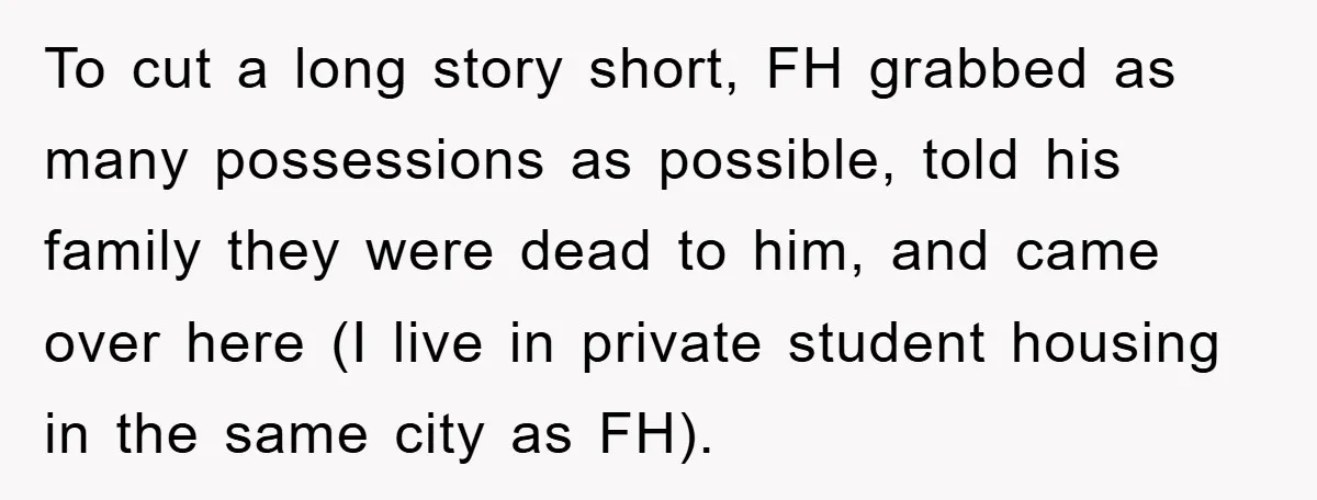 To cut a long story short, FH grabbed as many possessions as possible, told his family they were dead to him, and came over here (I live in private student...