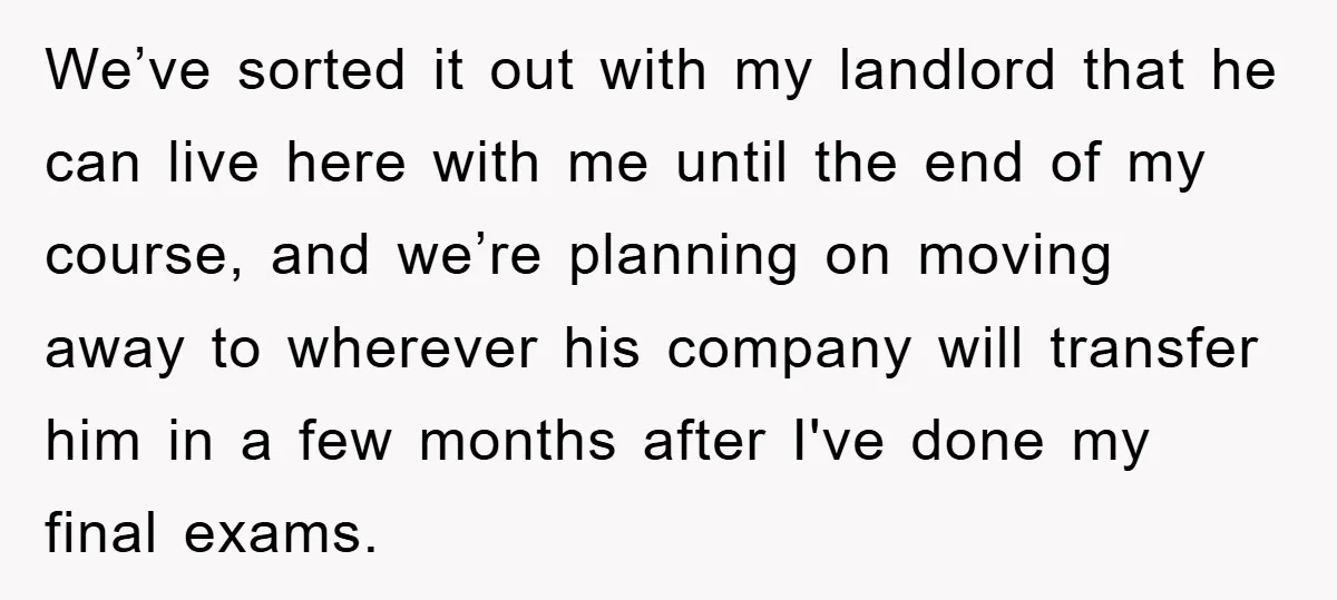 We’ve sorted it out with my landlord that he can live here with me until the end of my course, and we’re planning on moving away to wherever his company...