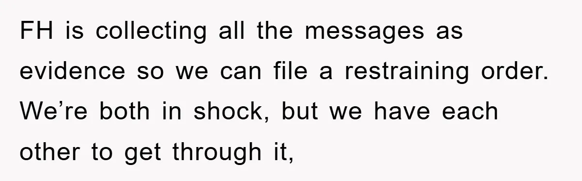 FH is collecting all the messages as evidence so we can file a restraining order. We’re both in shock, but we have each other to get through it,