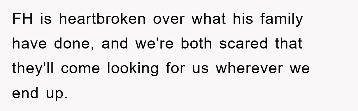 FH is heartbroken over what his family have done, and we're both scared that they'll come looking for us wherever we end up.