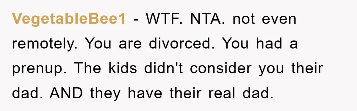VegetableBee1 - WTF. NTA. not even remotely. You are divorced. You had a prenup. The kids didn't consider you their dad. AND they have their real dad.