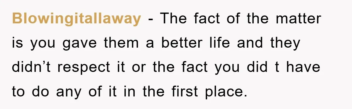 Blowingitallaway - The fact of the matter is you gave them a better life and they didn’t respect it or the fact you did t have to do any of...