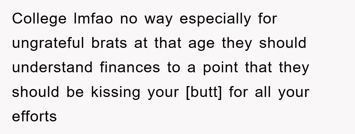 College lmfao no way especially for ungrateful brats at that age they should understand finances to a point that they should be kissing your [butt] for all your efforts