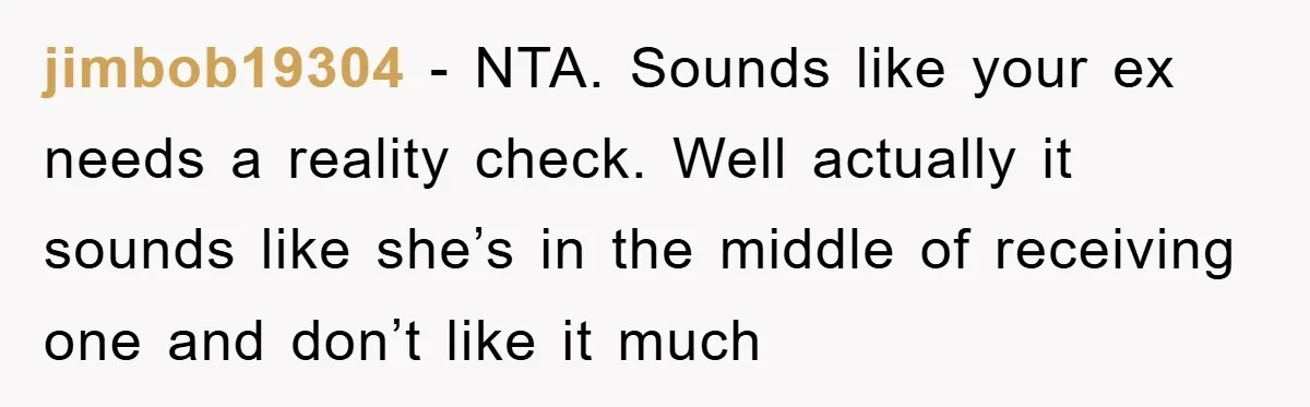 jimbob19304 - NTA. Sounds like your ex needs a reality check. Well actually it sounds like she’s in the middle of receiving one and don’t like it much