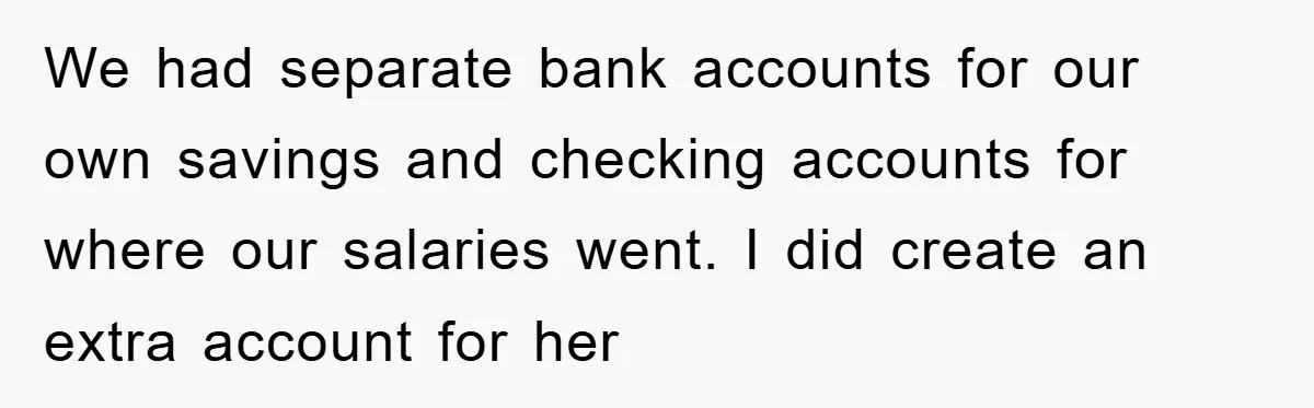 We had separate bank accounts for our own savings and checking accounts for where our salaries went. I did create an extra account for her