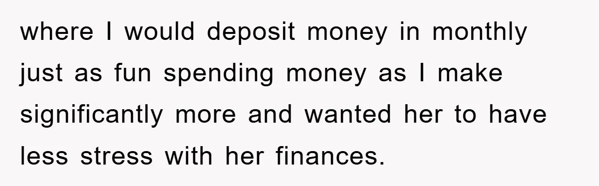 where I would deposit money in monthly just as fun spending money as I make significantly more and wanted her to have less stress with her finances.