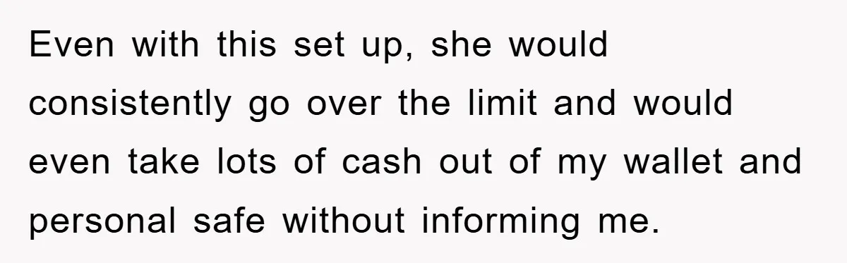 Even with this set up, she would consistently go over the limit and would even take lots of cash out of my wallet and personal safe without informing me.