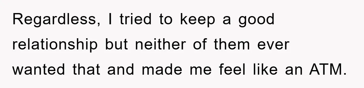 Regardless, I tried to keep a good relationship but neither of them ever wanted that and made me feel like an ATM.