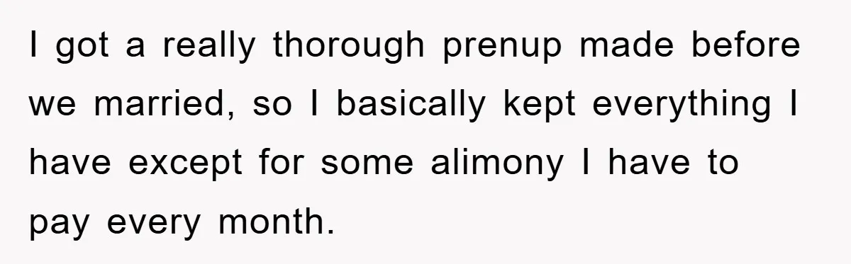 I got a really thorough prenup made before we married, so I basically kept everything I have except for some alimony I have to pay every month.