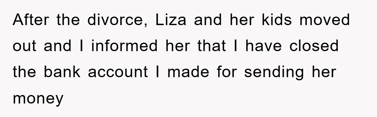 After the divorce, Liza and her kids moved out and I informed her that I have closed the bank account I made for sending her money