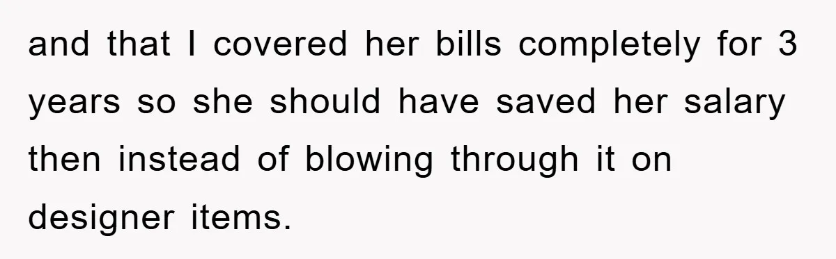 and that I covered her bills completely for 3 years so she should have saved her salary then instead of blowing through it on designer items.