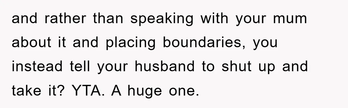 and rather than speaking with your mum about it and placing boundaries, you instead tell your husband to shut up and take it? YTA. A huge one.