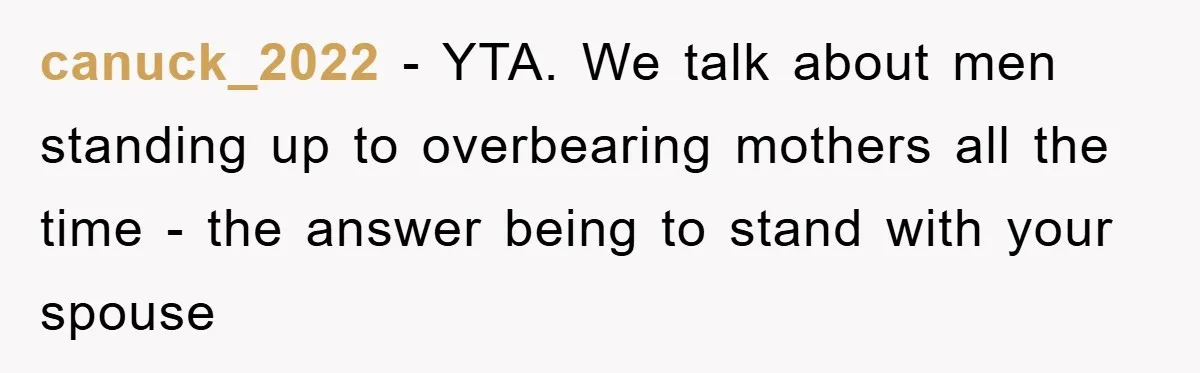 canuck_2022 - YTA. We talk about men standing up to overbearing mothers all the time - the answer being to stand with your spouse
