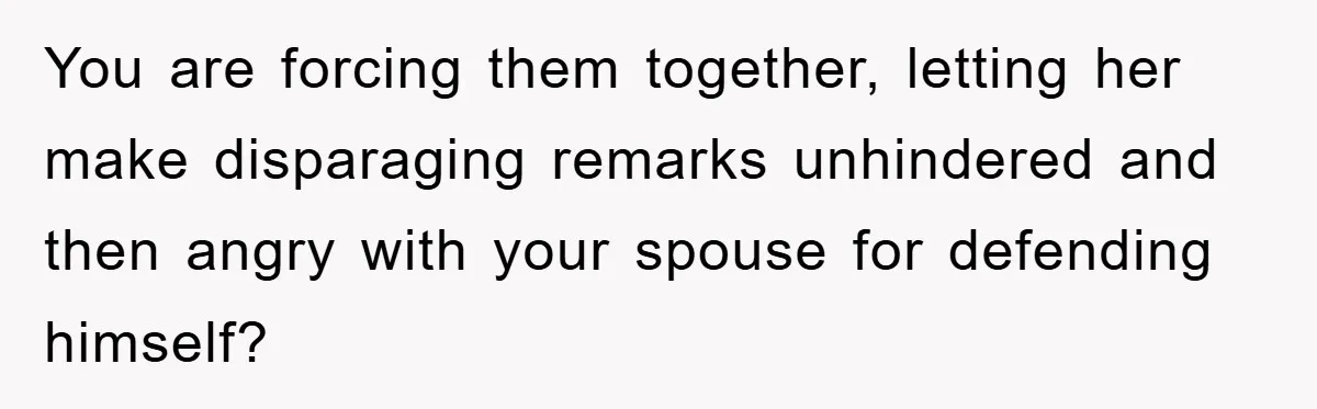 You are forcing them together, letting her make disparaging remarks unhindered and then angry with your spouse for defending himself?