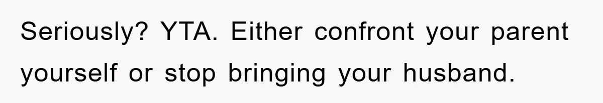Seriously? YTA. Either confront your parent yourself or stop bringing your husband.