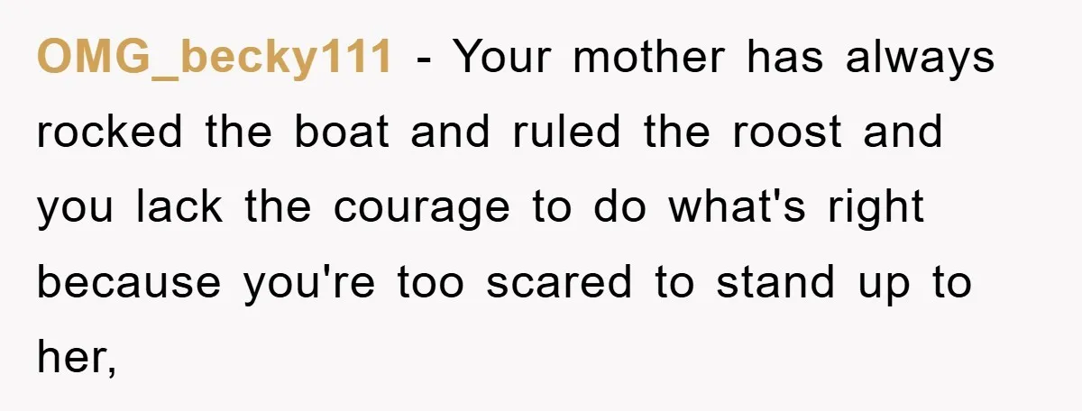 OMG_becky111 - Your mother has always rocked the boat and ruled the roost and you lack the courage to do what's right because you're too scared to stand up to...