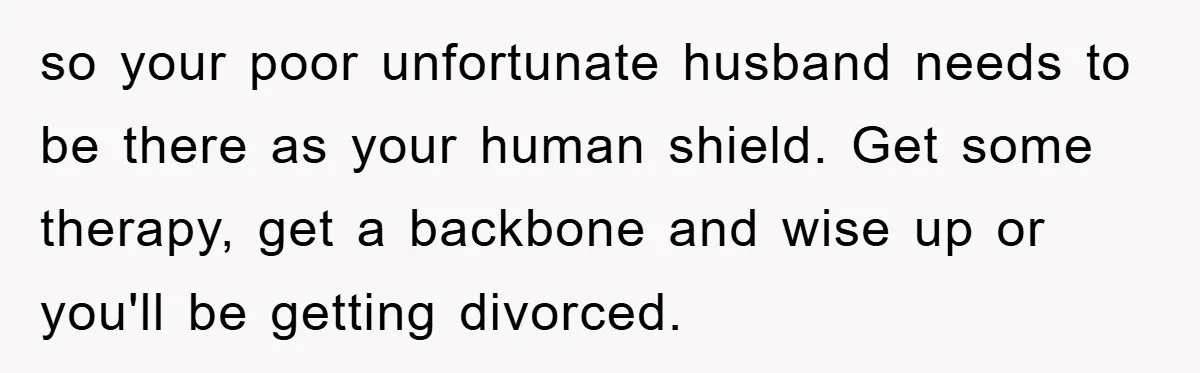 so your poor unfortunate husband needs to be there as your human shield. Get some therapy, get a backbone and wise up or you'll be getting divorced.