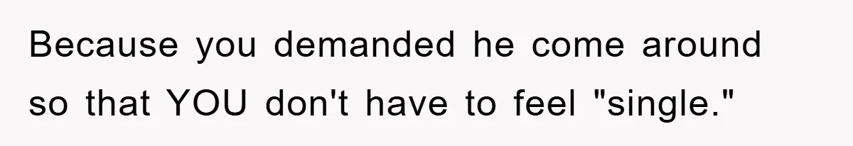 Because you demanded he come around so that YOU don't have to feel "single."