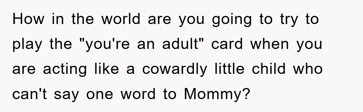 How in the world are you going to try to play the "you're an adult" card when you are acting like a cowardly little child who can't say one word...