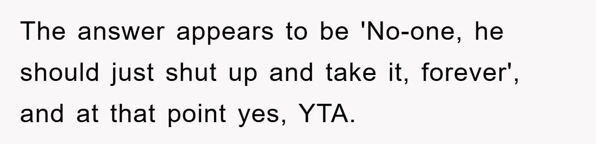 The answer appears to be 'No-one, he should just shut up and take it, forever', and at that point yes, YTA.
