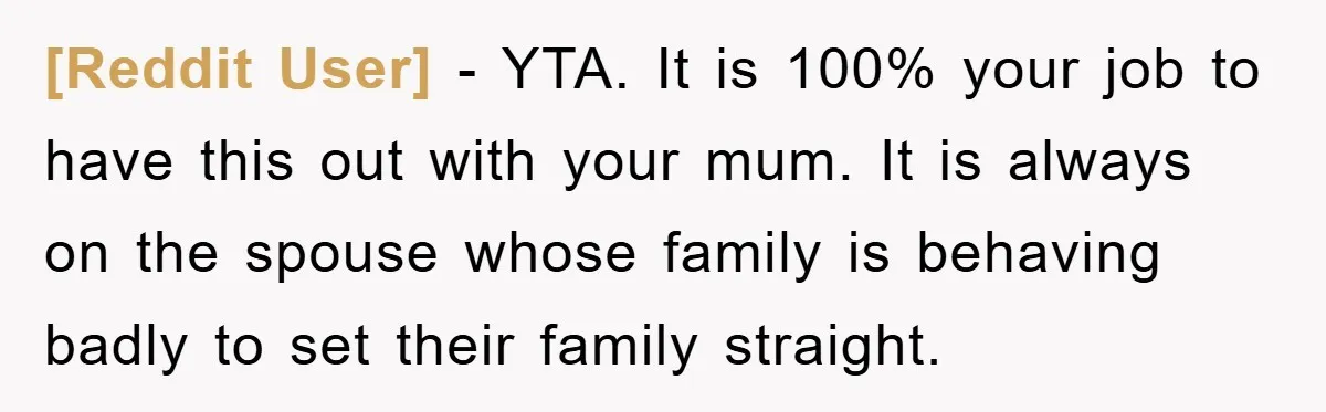 [Reddit User] - YTA. It is 100% your job to have this out with your mum. It is always on the spouse whose family is behaving badly to set their...