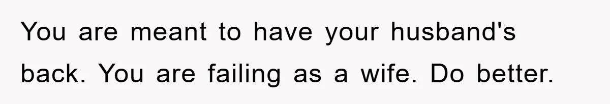 You are meant to have your husband's back. You are failing as a wife. Do better.