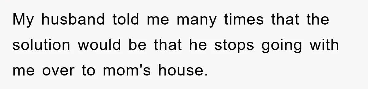 My husband told me many times that the solution would be that he stops going with me over to mom's house.