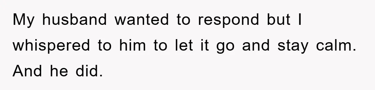My husband wanted to respond but I whispered to him to let it go and stay calm. And he did.