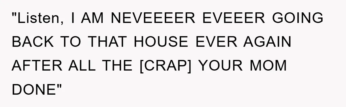 "Listen, I AM NEVEEEER EVEEER GOING BACK TO THAT HOUSE EVER AGAIN AFTER ALL THE [CRAP] YOUR MOM DONE"